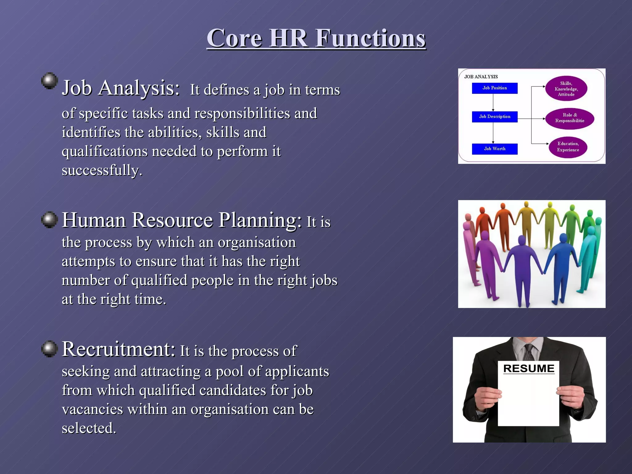 Core HR Functions
Job Analysis:          It defines a job in terms
of specific tasks and responsibilities and
identifies the abilities, skills and
qualifications needed to perform it
successfully.


Human Resource Planning: It is
the process by which an organisation
attempts to ensure that it has the right
number of qualified people in the right jobs
at the right time.


Recruitment: It is the process of
seeking and attracting a pool of applicants
from which qualified candidates for job
vacancies within an organisation can be
selected.
 