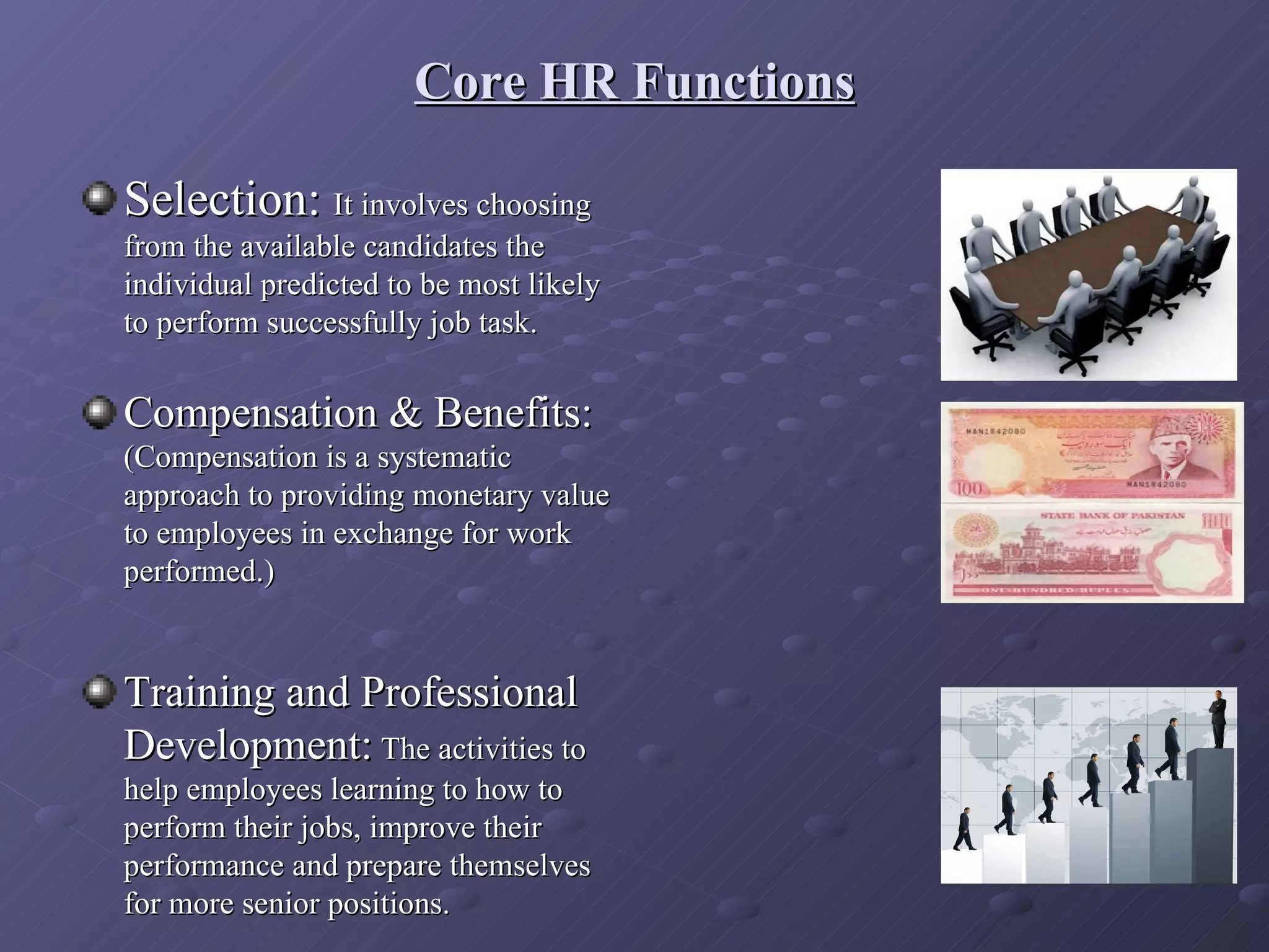 Core HR Functions

Selection: It involves choosing
from the available candidates the
individual predicted to be most likely
to perform successfully job task.

Compensation & Benefits:
(Compensation is a systematic
approach to providing monetary value
to employees in exchange for work
performed.)


Training and Professional
Development: The activities to
help employees learning to how to
perform their jobs, improve their
performance and prepare themselves
for more senior positions.
 