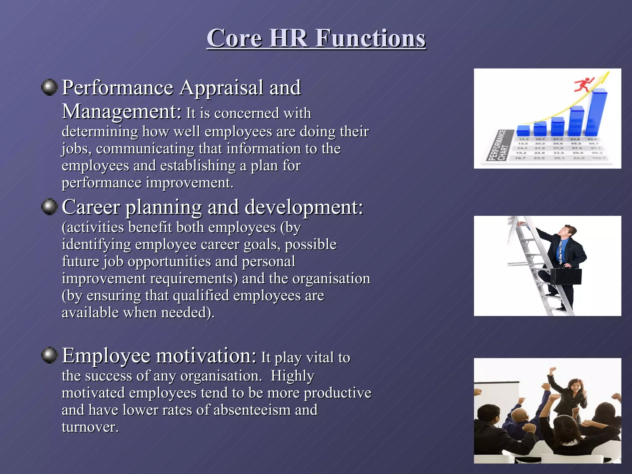 Core HR Functions
Performance Appraisal and
Management: It is concerned with
determining how well employees are doing their
jobs, communicating that information to the
employees and establishing a plan for
performance improvement.
Career planning and development:
(activities benefit both employees (by
identifying employee career goals, possible
future job opportunities and personal
improvement requirements) and the organisation
(by ensuring that qualified employees are
available when needed).

Employee motivation: It play vital to
the success of any organisation. Highly
motivated employees tend to be more productive
and have lower rates of absenteeism and
turnover.
 