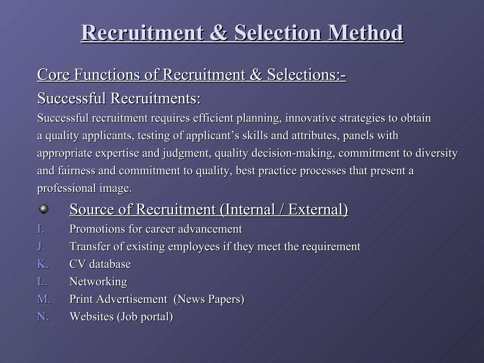 Recruitment & Selection Method
Core Functions of Recruitment & Selections:-
Successful Recruitments:
Successful recruitment requires efficient planning, innovative strategies to obtain
a quality applicants, testing of applicant’s skills and attributes, panels with
appropriate expertise and judgment, quality decision-making, commitment to diversity
and fairness and commitment to quality, best practice processes that present a
professional image.
      Source of Recruitment (Internal / External)
I.    Promotions for career advancement
J.    Transfer of existing employees if they meet the requirement
K.    CV database
L.    Networking
M.    Print Advertisement (News Papers)
N.    Websites (Job portal)
 