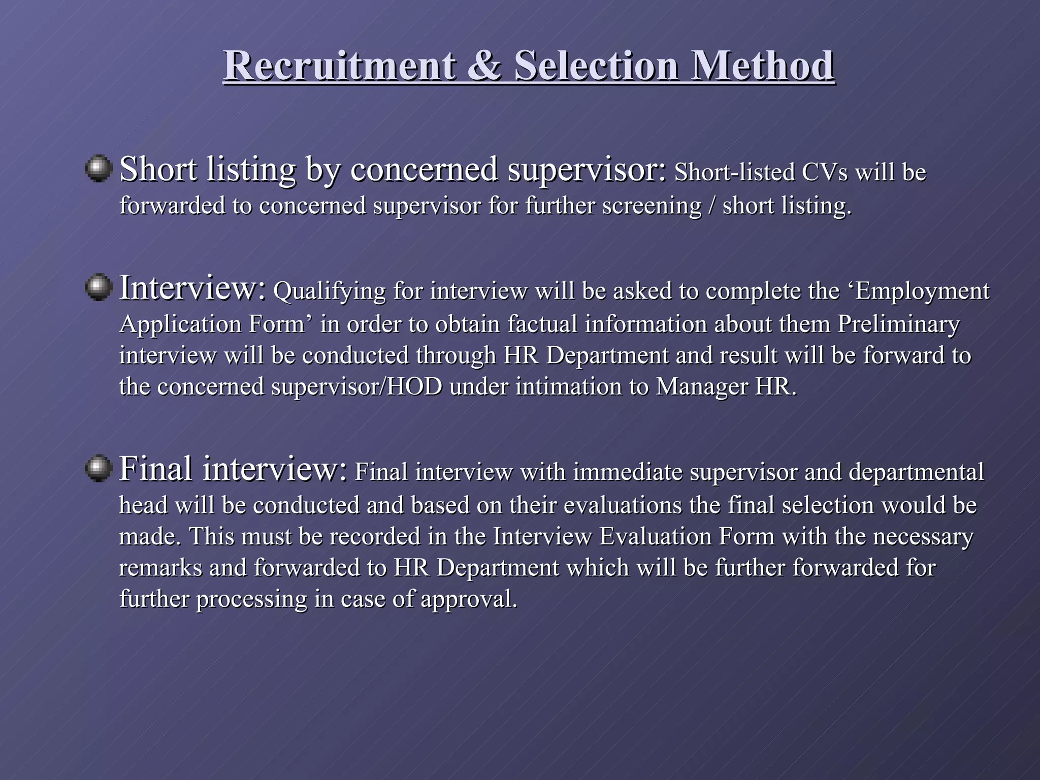 Recruitment & Selection Method

Short listing by concerned supervisor: Short-listed CVs will be
forwarded to concerned supervisor for further screening / short listing.


Interview: Qualifying for interview will be asked to complete the ‘Employment
Application Form’ in order to obtain factual information about them Preliminary
interview will be conducted through HR Department and result will be forward to
the concerned supervisor/HOD under intimation to Manager HR.


Final interview: Final interview with immediate supervisor and departmental
head will be conducted and based on their evaluations the final selection would be
made. This must be recorded in the Interview Evaluation Form with the necessary
remarks and forwarded to HR Department which will be further forwarded for
further processing in case of approval.
 