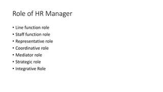 Role of HR Manager
• Line function role
• Staff function role
• Representative role
• Coordinative role
• Mediator role
• Strategic role
• Integrative Role
 