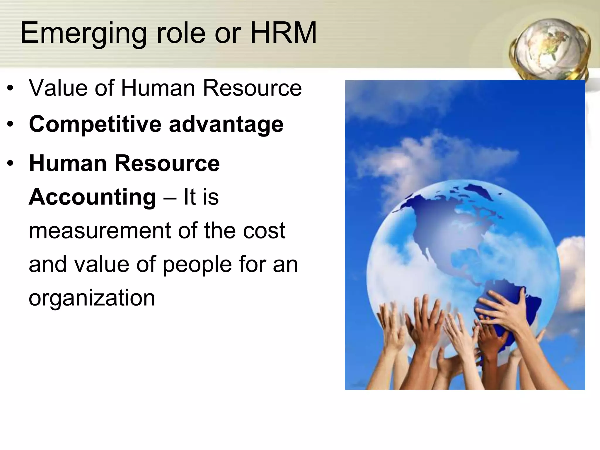 Emerging role or HRM
• Value of Human Resource
• Competitive advantage
• Human Resource
Accounting – It is
measurement of the cost
and value of people for an
organization
 