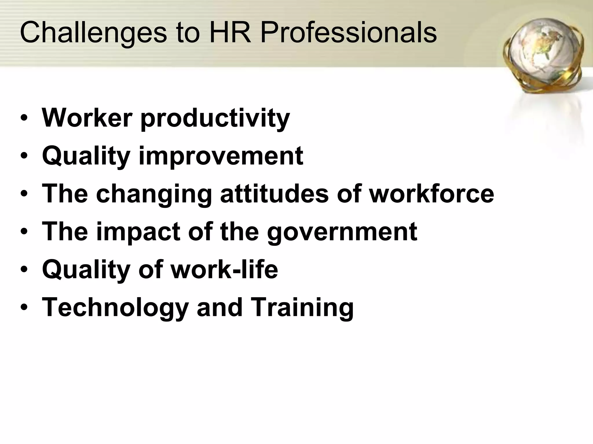 Challenges to HR Professionals
• Worker productivity
• Quality improvement
• The changing attitudes of workforce
• The impact of the government
• Quality of work-life
• Technology and Training
 