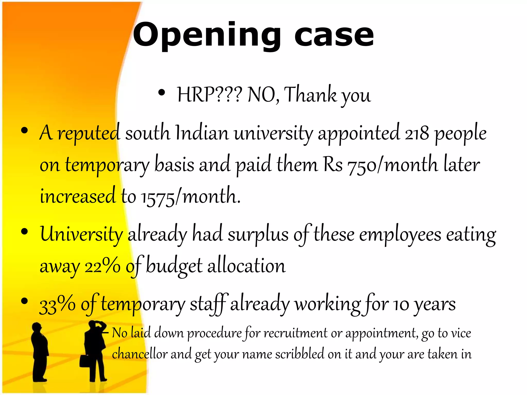 Opening case
• HRP??? NO, Thank you
• A reputed south Indian university appointed 218 people
on temporary basis and paid them Rs 750/month later
increased to 1575/month.
• University already had surplus of these employees eating
away 22% of budget allocation
• 33% of temporary staff already working for 10 years
– No laid down procedure for recruitment or appointment, go to vice
chancellor and get your name scribbled on it and your are taken in
 
