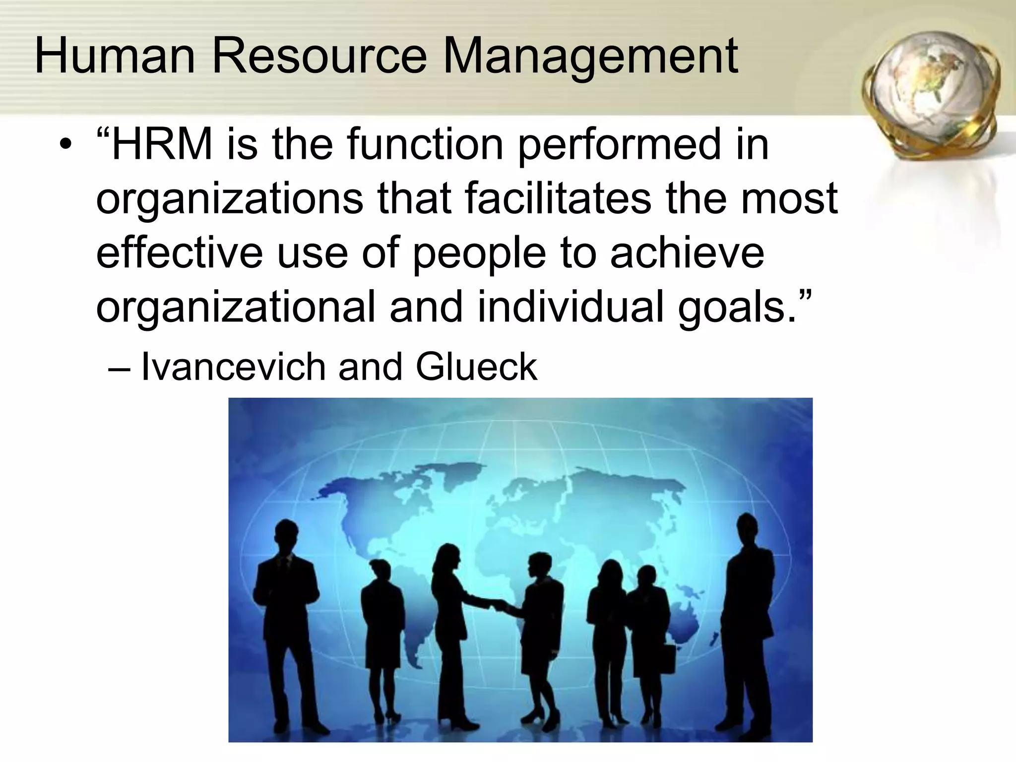 Human Resource Management
• “HRM is the function performed in
organizations that facilitates the most
effective use of people to achieve
organizational and individual goals.”
– Ivancevich and Glueck
 
