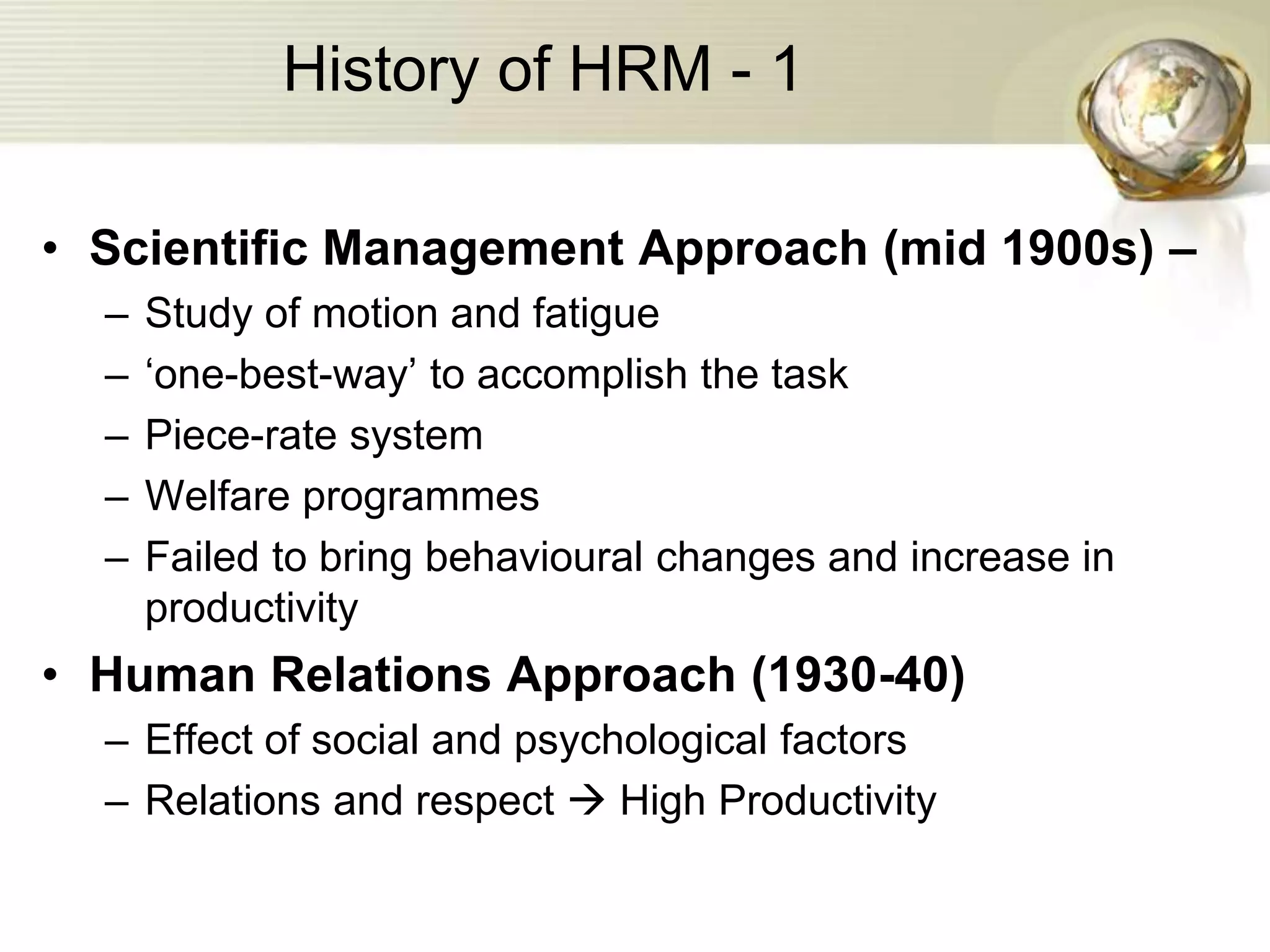 History of HRM - 1
• Scientific Management Approach (mid 1900s) –
– Study of motion and fatigue
– ‘one-best-way’ to accomplish the task
– Piece-rate system
– Welfare programmes
– Failed to bring behavioural changes and increase in
productivity
• Human Relations Approach (1930-40)
– Effect of social and psychological factors
– Relations and respect  High Productivity
 