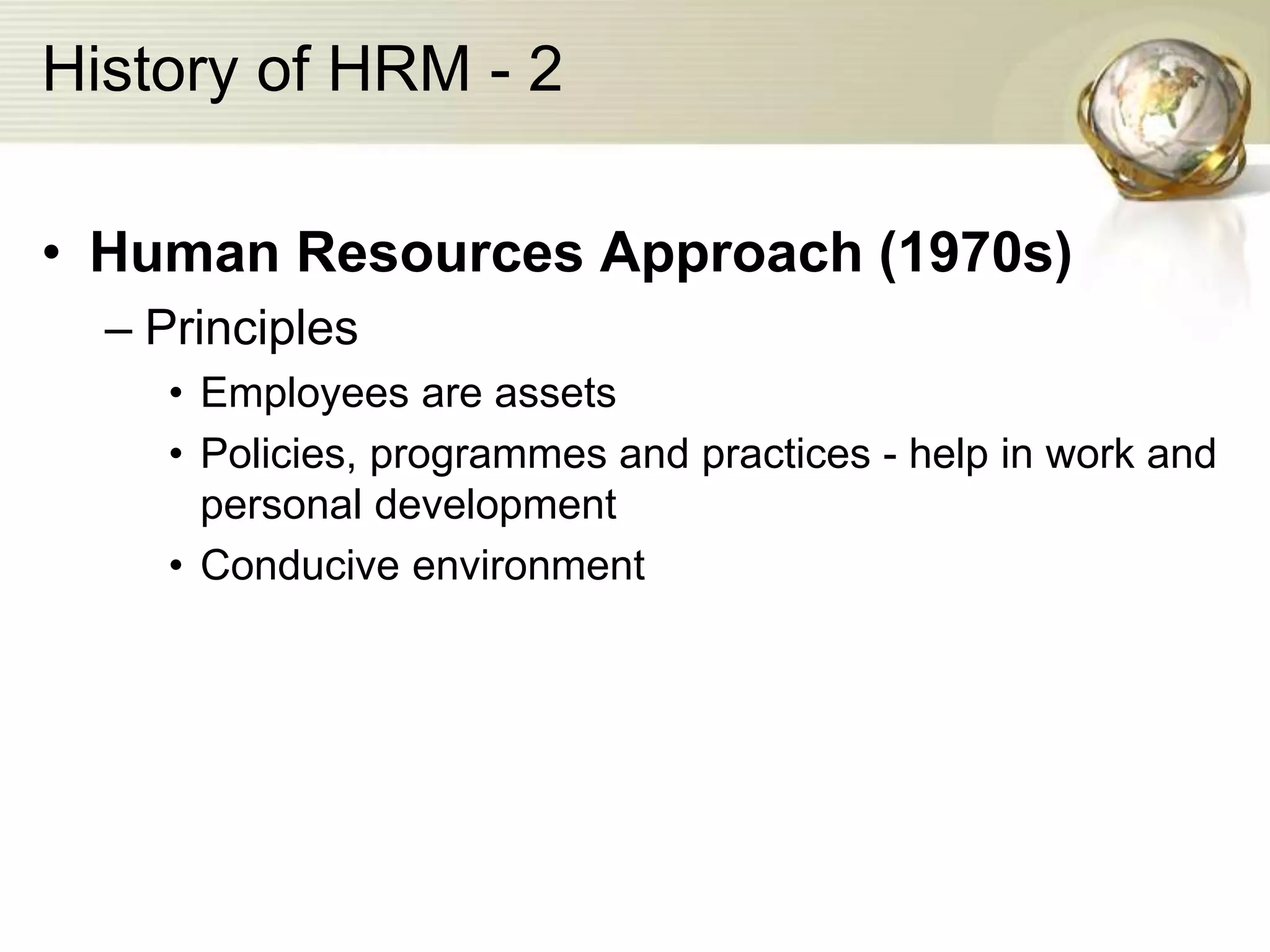 History of HRM - 2
• Human Resources Approach (1970s)
– Principles
• Employees are assets
• Policies, programmes and practices - help in work and
personal development
• Conducive environment
 