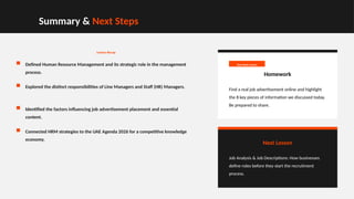 Summary & Next Steps
Lesson Recap
Defined Human Resource Management and its strategic role in the management
process.
Explored the distinct responsibilities of Line Managers and Staff (HR) Managers.
Identified the factors influencing job advertisement placement and essential
content.
Connected HRM strategies to the UAE Agenda 2026 for a competitive knowledge
economy.
Due Next Lesson
Homework
Find a real job advertisement online and highlight
the 8 key pieces of information we discussed today.
Be prepared to share.
Next Lesson
Job Analysis & Job Descriptions: How businesses
define roles before they start the recruitment
process.
 