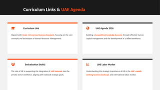 Curriculum Links & UAE Agenda
Curriculum Link
Aligned with Grade 12 American Business Standards, focusing on the core
concepts and techniques of Human Resource Management.
UAE Agenda 2026
Building a Competitive Knowledge Economy through effective human
capital management and the development of a skilled workforce.
Emiratisation (Nafis)
The role of HR in supporting the integration of UAE Nationals into the
private sector workforce, aligning with national strategic goals.
UAE Labor Market
Understanding the strategic importance of HR in the UAE's rapidly
evolving business landscape and international labor market.
 