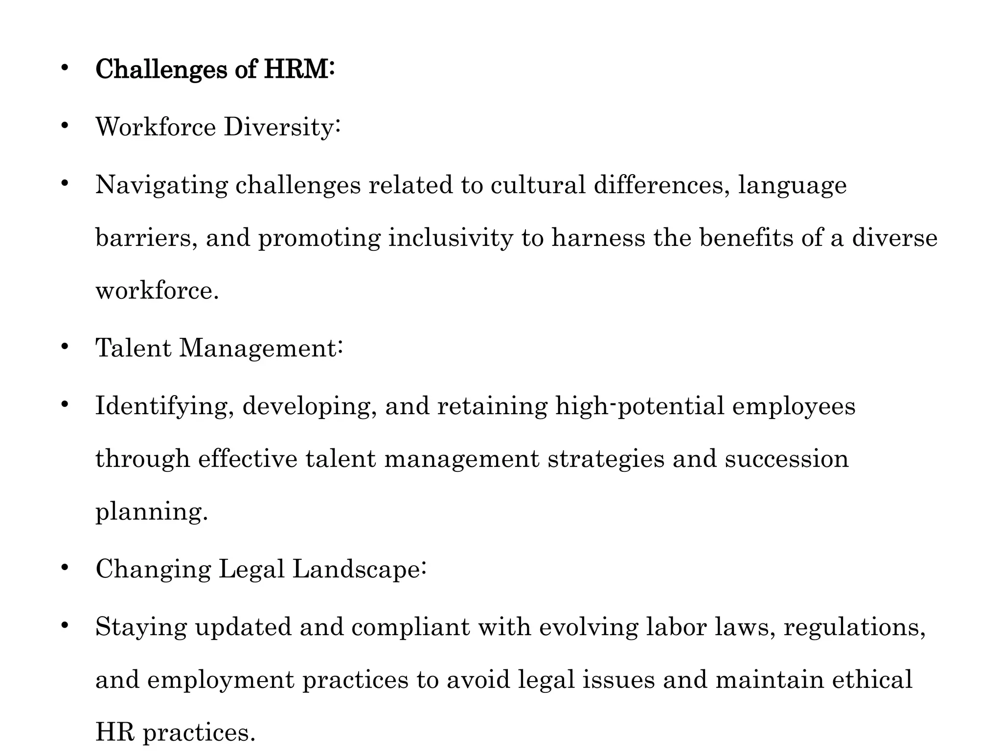 • Challenges of HRM:
• Workforce Diversity:
• Navigating challenges related to cultural differences, language
barriers, and promoting inclusivity to harness the benefits of a diverse
workforce.
• Talent Management:
• Identifying, developing, and retaining high-potential employees
through effective talent management strategies and succession
planning.
• Changing Legal Landscape:
• Staying updated and compliant with evolving labor laws, regulations,
and employment practices to avoid legal issues and maintain ethical
HR practices.
 