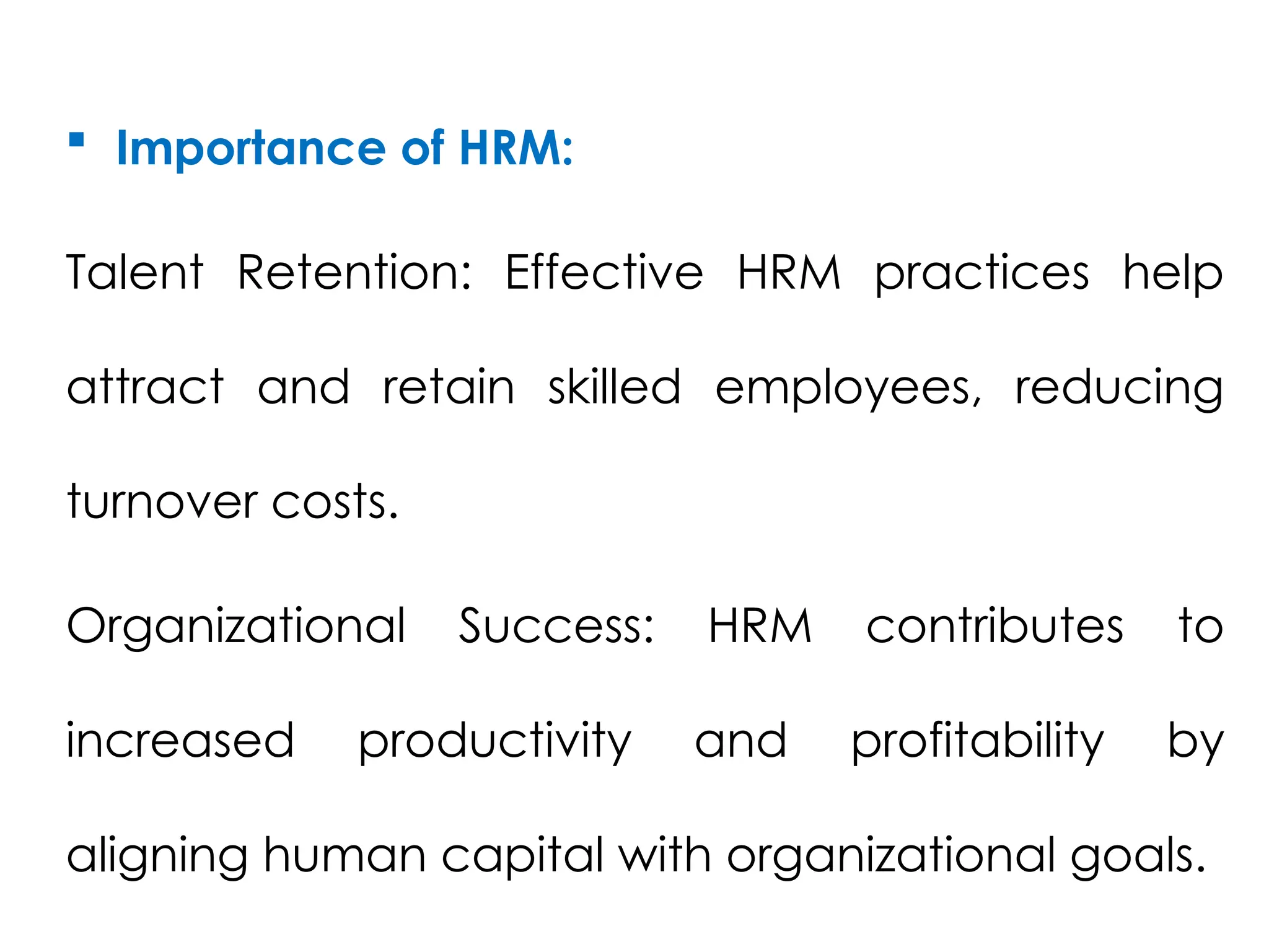  Importance of HRM:
Talent Retention: Effective HRM practices help
attract and retain skilled employees, reducing
turnover costs.
Organizational Success: HRM contributes to
increased productivity and profitability by
aligning human capital with organizational goals.
 