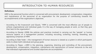 INTRODUCTION TO HUMAN RESOURCES
Definitions
HRM is the personnel function which is concerned with procurement, development, compensation, integration
and maintenance of the personnel of an organization for the purpose of contributing towards the
accomplishments of the organization’s objectives.
• According to the Invancevich and Glueck, “HRM is concerned with the most effective use of people to
achieve organizational and individual goals. It is the way of managing people at work, so that they give
their best to the organization”.
• According to Dessler (2008) the policies and practices involved in carrying out the “people” or human
resource aspects of a management position, including recruiting, screening, training, rewarding, and
appraising comprises of HRM.
• According to Dale Yoder ―the management of human resource is viewed as a system in which participants
seeks to attain both individual and group goals.
• According to Flippo ―HRM is the planning, organizing, directing and controlling of the procurement,
development, compensation, integration, maintenance and reproduction of human resources to the end
that individual organizational and societal objectives are accomplished.
 