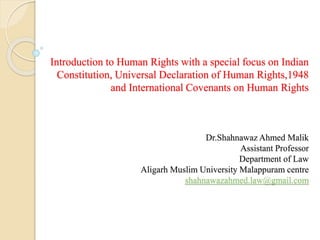 Introduction to Human Rights with a special focus on Indian
Constitution, Universal Declaration of Human Rights,1948
and International Covenants on Human Rights
Dr.Shahnawaz Ahmed Malik
Assistant Professor
Department of Law
Aligarh Muslim University Malappuram centre
shahnawazahmed.law@gmail.com
 