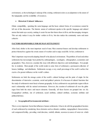 12
environment, as the technological makeup of the existing settlement exists as an adaptation to the nature of
the topography and the availability of resources.
 Historical /Cultural Influences
Ethnic compatibility, speaking the same language and the basic cultural forms of co-existence cannot be
left out of this discussion. The historic nature of settlement speaks to the specific language and cultural
norms that make up a society, making it easier for one that shares these to fit in, and discouraging strangers.
This not only makes it easy for similar settlers to fit in, but also makes the community more and more
cohesive
FACTORS RESPONSIBLE FOR HUMAN SETTLEMENT
After food, shelter is the most important need of man. Men construct houses and develop settlements to
protect themselves against the erratic nature of weather and to enjoy social life. In fact, settlement is
Man’simportant step towardsadapting himself to his physical environment. The problem of rural and urban
settlements has increasingly been probed by anthropologists, sociologists, ethnographers, economists and
geographers. They, however, examine this issue with different objectives and methodologies. Few people
live in isolation. Most people of the world reside in some form of settlement; a permanent collection of
houses, buildings and inhabitants. Settlements occupy a very small percentage of the earth’s surface but
exerts a far greater influence on the world’s culture.
Settlements are both the storage centre of the world’s cultural heritage and the point of origin for the
dissemination of innovative economic, social and political patterns. It is because of cultural functions that
the study of settlement is most basic to human geography. In fact,settlement in any particular region reflects
man’s relationship with his natural environment. However, the creation of settlement all over the globe
rages from both the micro and macro elements. Generally, all these factors are grouped into six (6).
Geographical attribute, site of settlement, social attribute, cultural attribute, economic attribute and
political/defence.
 Geographical/Environmental attribute:
This is a very important factorthat influences human settlements. It hasto do with the geographical location
of such settlement by considering these elements such as climatic condition, topographical characteristics,
soil component/fertility, prevailing wind direction, rainfall, altitude, nearness to source of water etc. which
 