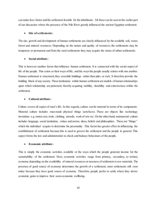 13
can make lives better and the settlement liveable for the inhabitants. All these can be seen in the earlier part
of our discussion where the presence of the Nile River greatly influenced the ancient Egyptian settlement.
 Site of settlements:
The site, growth and development of human settlements are closely influenced by the available soil, water,
forest and mineral resources. Depending on the nature and quality of resources, the settlements may be
temporary or permanent and from the rural settlements they may acquire the status of urban settlements.
 Social attribute:
This is however another factor that influence human settlement. It is connected with the social aspect of
life of the people. This exists as their ways of life, and the ways the people usually relates with one another.
Human settlement is structured; they resemble buildings rather than piles or rock. It therefore provide the
building block of any society. These institutions within human settlement are models of human relationships
upon which relationship are patterned, thereby acquiring stability, durability and cohesiveness within the
settlement.
 Cultural attribute:
Culture covers all aspect of man’s life. In this regards, culture can be material in terms of its components.
Material culture includes man-made physical things (artefacts). These are objects like technology
inventions e.g. motor cars, tools, clothing, utensils, work of arts etc. On the other hand, nonmaterial culture
includes language, social institution, values and norms; ideas, beliefs and philosophies. These are “things’’
which the individual acquire to determine his personality .This factor has greater effect in influencing the
establishment of settlement because this is used to govern the settlement and the people in general. This
aspect forms the law and administration to check and balance behaviours of the people.
 Economic attribute:
This is simply the economic activities available or the ways which the people generate income for the
sustainability of the settlement. Here, economic activities range from primary, secondary, to tertiary
economy depending on the availability of mineral resources or nearness of settlement to raw materials. The
presence of good source of economy determines the growth of a settlement, most settlements still exist
today because they have good source of economy. Therefore, people prefer to settle where they derive
economic gains to improve their socio-economic wellbeing.
 