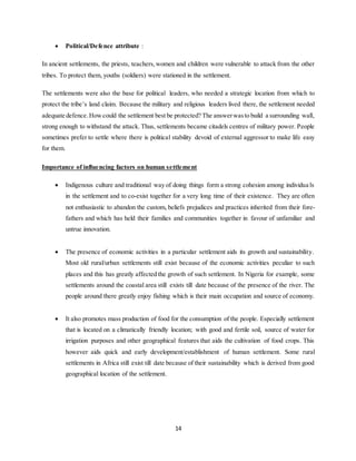 14
 Political/Defence attribute :
In ancient settlements, the priests, teachers,women and children were vulnerable to attack from the other
tribes. To protect them, youths (soldiers) were stationed in the settlement.
The settlements were also the base for political leaders, who needed a strategic location from which to
protect the tribe’s land claim. Because the military and religious leaders lived there, the settlement needed
adequate defence.Howcould the settlement best be protected? The answerwasto build a surrounding wall,
strong enough to withstand the attack. Thus, settlements became citadels centres of military power. People
sometimes prefer to settle where there is political stability devoid of external aggressor to make life easy
for them.
Importance of influencing factors on human settlement
 Indigenous culture and traditional way of doing things form a strong cohesion among individua ls
in the settlement and to co-exist together for a very long time of their existence. They are often
not enthusiastic to abandon the custom, beliefs prejudices and practices inherited from their fore-
fathers and which has held their families and communities together in favour of unfamiliar and
untrue innovation.
 The presence of economic activities in a particular settlement aids its growth and sustainability.
Most old rural/urban settlements still exist because of the economic activities peculiar to such
places and this has greatly affected the growth of such settlement. In Nigeria for example, some
settlements around the coastal area still exists till date because of the presence of the river. The
people around there greatly enjoy fishing which is their main occupation and source of economy.
 It also promotes mass production of food for the consumption of the people. Especially settlement
that is located on a climatically friendly location; with good and fertile soil, source of water for
irrigation purposes and other geographical features that aids the cultivation of food crops. This
however aids quick and early development/establishment of human settlement. Some rural
settlements in Africa still exist till date because of their sustainability which is derived from good
geographical location of the settlement.
 
