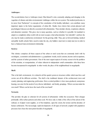 16
Anthropos:
The second ekistics here is Anthropos (man). Man himself is also constantly adapting and changing to the
vagarities of climate and other environmental challenges within the eco-system. The medical profession, in
its move from "barbarism" to concepts of the constitution of the healthy individual, can contribute many
important inputs to the better organization of urban life. Studies have shown that certain physical and
psychological diseases are directly associatedwith urbanization. These include obesity, respiratory ailments
and alienation (anomie). This gives rise to many questions, such as whether it is possible for mankind to
adapt to a completely urban world with no rural escapes; what urban densities "are tolerable"; and how the
city may be made a satisfactory environment for the growing child. Thus, just as forward-looking medical
and public health schools find a need to study the city, city builders must turn to study man too in order to
have a balanced man-environment relationship.
Society:
This ekistics comprises all those aspects of the urban or rural scene that are commonly dealt with by
sociologists, economists and administrators e.g. population trends,social customs,income and occupations,
and the systems of urban government. One of the most urgent aspects of society seems to be the problem
of the retention, or reorganization, of values inherent in independent small communities after these have
become incorporated in megalopolis in other words, the place of the neighbourhood in megalopolis.
Shell:
This is the built environment; it is related to all the spatial system or structures within which man lives and
carries out all his different activities. The shell is the traditional domain of the architectural, town and
country planning and engineering professions. Here a central problem is how mass-produced, anonymous
housing can cater for the needs of very diverse individuals and family groupings. Where can man make his
own mark? Where can he leave the touch of his own hand?
Network:
This provides the glue or cohesion for all systems of urbanization within the ecosystem. Their changes
profoundly affect urban patterns and urban scale. We have only to think of the effect of the advent of the
railroad, or of piped water supplies, or of the telephone, upon the extent, the texture and the densities of
human settlements. The increasingly rapid developments of all types of network coupled with population
pressures have been the most potent heralds of megalopolis.
 