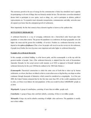 17
The enormous growth in the uses of energy for the communication of ideas has stimulated man’s appetite
for participating in all sorts of things that was formerly outside his ken. The television screenhasstimulated
desires both to participate in new sports, such as skiing, etc., and to participate in debates, political
representation, etc. To respond to man's demands, transportation, communication and utility networks must
all expand even faster than the anticipated growth of settlements.
More importantly the line that connects these elements together is known as the synthesis line.
SETTLEMENT HIERARCHY
A settlement hierarchy is a way of arranging settlements into a hierarchical order based upon their
population or some other criteria. The greater the population in a settlement, the larger geographic area,the
higher the status and the greater the availability of services. Position in a settlement hierarchy can also
depend on the sphere of influence (This is how far people will travel to use the services in the settlement,
if people travel further the town becomes more important and ranks higher in settlement hierarchy)
Example of a settlement hierarchy
In this example, an isolated building is at the lowest point, and the ecumenopolis is at the top with the
greatest number of people: Note: (This settlement hierarchy is adapted from the work of Konstantinos
Apostolos Doxiadis for the actual current world situation as of 2010 as opposed to Doxiadis' idealized
settlement hierarchy for the year 2100 that he outlined in his 1968 book Ekistics.)
Ecumenopolis: Theoretical construction in which the entire area of Earth that is taken up by human
settlements, or at least, that those are linked so that to create urban areas so big that they can shape an urban
continuum through thousands of kilometres which cannot be considered as a megalopolis. As of the year
2009, the United Nations estimated that for the first time more than 50% of the world's populations lived
in cities, so if these were linked, the total population of this area would be about 3,400,000,000 people as
of 2010.
Megalopolis: A group of conurbations, consisting of more than ten million people each.
Conurbation: A group of large cities and their suburbs, consisting of three to ten million people.
Metropolis: A large city and its suburbs consisting of multiple cities and towns. The population is usually
one to three million.
 