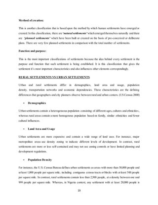 19
Method of creation:
This is another classification that is based upon the method by which human settlements have emerged or
created.In this classification, there are ‘naturalsettlements’whichemerged themselves naturally and there
are ‘planned settlements’ which have been built or created on the basis of pre-conceived or deliberate
plans. There are very few planned settlements in comparison with the total number of settlements.
Function and purpose:
This is the most important classifications of settlements because the idea behind every settlement is the
purpose and function that such settlement is being established. It is this classification that gives the
settlement it’s most important characteristics and also influences other elements correspondingly.
RURAL SETTLEMENTS VS URBAN SETTLEMENTS
Urban and rural settlements differ in demographics, land area and usage, population
density, transportation networks and economic dependencies. These characteristics are the defining
differences that geographers and city planners observe between ruraland urban centers. (US Census 2000)
• Demographics
Urban settlements contain a heterogeneous population consisting of different ages,cultures and ethnicities,
whereas rural areas contain a more homogenous population based on family, similar ethnicities and fewer
cultural influences.
• Land Area and Usage
Urban settlements are more expansive and contain a wide range of land uses. For instance, major
metropolitan areas use density zoning to indicate different levels of development. In contrast, rural
settlements are more or less self-contained and may not use zoning controls or have limited planning and
development regulations.
• Population Density
For instance, the U.S. Census Bureau defines urban settlements as areas with more than 50,000 people and
at least 1,000 people per square mile; including contiguous census tracts or blocks with at least 500 people
per square mile. In contrast, rural settlements contain less than 2,500 people, at a density between one and
999 people per square mile. Whereas, in Nigeria context, any settlement with at least 20,000 people is
 