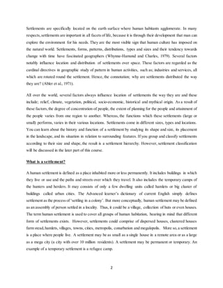 2
Settlements are specifically located on the earth surface where human habitants agglomerate. In many
respects,settlements are important in all facets of life, because it is through their development that man can
explore the environment for his needs. They are the most visible sign that human culture has imposed on
the natural world. Settlements, forms, patterns, distributions, types and sizes and their tendency towards
change with time have fascinated geographers (Whynne-Hamond and Charles, 1979). Several factors
notably influence location and distribution of settlements over space. These factors are regarded as the
cardinal directives in geographic study of pattern in human activities, such as; industries and services, all
which are rotated round the settlement. Hence, the connotation; why are settlements distributed the way
they are? (Abler et al., 1971).
All over the world, several factors always influence location of settlements the way they are and these
include; relief, climate, vegetation, political, socio-economic, historical and mythical origin. As a result of
these factors,the degree of concentration of people, the extent of planning for the people and attainment of
the people varies from one region to another. Whereas, the functions which these settlements (large or
small) performs, varies in their various locations. Settlements come in different sizes, types and locations.
You can learn about the history and function of a settlement by studying its shape and size, its placement
in the landscape, and its situation in relation to surrounding features. If you group and classify settlements
according to their size and shape, the result is a settlement hierarchy. However, settlement classification
will be discussed in the later part of this course.
What is a settlement?
A human settlement is defined as a place inhabited more or less permanently. It includes buildings in which
they live or use and the paths and streets over which they travel. It also includes the temporary camps of
the hunters and herders. It may consists of only a few dwelling units called hamlets or big cluster of
buildings called urban cities. The Advanced learner’s dictionary of current English simply defines
settlement as the process of ‘settling in a colony’. But more conceptually, human settlement may be defined
as an assembly of person settled in a locality. Thus, it could be a village, collection of huts or even houses.
The term human settlement is used to cover all groups of human habitation, bearing in mind that different
form of settlements exists. However, settlements could comprise of dispersed houses, clustered houses
farm stead, hamlets, villages, towns, cities, metropolis, conurbation and megalopolis. More so,a settlement
is a place where people live. A settlement may be as small as a single house in a remote area or as a large
as a mega city (a city with over 10 million residents). A settlement may be permanent or temporary. An
example of a temporary settlement is a refugee camp.
 