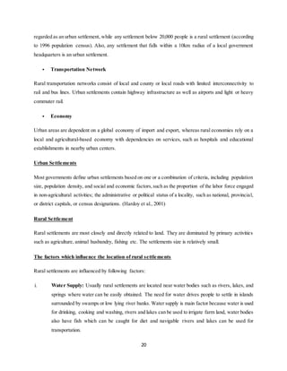 20
regarded as an urban settlement, while any settlement below 20,000 people is a rural settlement (according
to 1996 population census). Also, any settlement that falls within a 10km radius of a local government
headquarters is an urban settlement.
• Transportation Network
Rural transportation networks consist of local and county or local roads with limited interconnectivity to
rail and bus lines. Urban settlements contain highway infrastructure as well as airports and light or heavy
commuter rail.
• Economy
Urban areas are dependent on a global economy of import and export, whereas rural economies rely on a
local and agricultural-based economy with dependencies on services, such as hospitals and educational
establishments in nearby urban centers.
Urban Settlements
Most governments define urban settlements based on one or a combination of criteria, including population
size, population density, and social and economic factors,such as the proportion of the labor force engaged
in non-agricultural activities; the administrative or political status of a locality, such as national, provincial,
or district capitals, or census designations. (Hardoy et al., 2001)
Rural Settlement
Rural settlements are most closely and directly related to land. They are dominated by primary activities
such as agriculture, animal husbandry, fishing etc. The settlements size is relatively small.
The factors which influence the location of rural settlements
Rural settlements are influenced by following factors:
i. Water Supply: Usually rural settlements are located near water bodies such as rivers, lakes, and
springs where water can be easily obtained. The need for water drives people to settle in islands
surrounded by swamps or low lying river banks. Water supply is main factor because water is used
for drinking, cooking and washing, rivers and lakes can be used to irrigate farm land, water bodies
also have fish which can be caught for diet and navigable rivers and lakes can be used for
transportation.
 