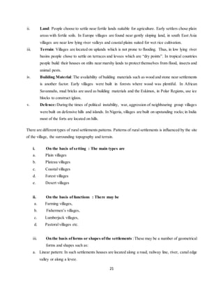 21
ii. Land: People choose to settle near fertile lands suitable for agriculture. Early settlers chose plain
areas with fertile soils. In Europe villages are found near gently sloping land, in south East Asia
villages are near low lying river valleys and coastal plains suited for wet rice cultivation.
iii. Terrain: Villages are located on uplands which is not prone to flooding. Thus, in low lying river
basins people chose to settle on terraces and levees which are “dry points”. In tropical countries
people build their houses on stilts near marshy lands to protect themselves from flood, insects and
animal pests.
iv. Building Material: The availability of building materials such as wood and stone near settlements
is another factor. Early villages were built in forests where wood was plentiful. In African
Savannahs, mud bricks are used as building materials and the Eskimos, in Polar Regions, use ice
blocks to construct igloos.
v. Defence: During the times of political instability, war, aggression of neighbouring group villages
were built on defensive hills and islands. In Nigeria, villages are built on upstanding rocks; in India
most of the forts are located on hills.
There are different types of rural settlements patterns. Patterns of rural settlements is influenced by the site
of the village, the surrounding topography and terrain.
i. On the basis of setting : The main types are
a. Plain villages
b. Plateau villages
c. Coastal villages
d. Forest villages
e. Desert villages
ii. On the basis of functions : There may be
a. Farming villages,
b. Fishermen’s villages,
c. Lumberjack villages,
d. Pastoral villages etc.
iii. On the basis offorms or shapes ofthe settlements :These may be a number of geometrical
forms and shapes such as:
a. Linear pattern: In such settlements houses are located along a road, railway line, river, canal edge
valley or along a levee.
 