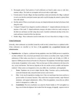 22
b. Rectangular pattern: Such patterns of rural settlements are found in plain areas or wide inter-
montane valleys. The roads are rectangular and cut each other at right angles.
c. Circular pattern: Circular villages develop around lakes, tanks and sometimes the village is planned
in such a way that the centralpart remains open and is used for keeping the animals to protect them
from wild animals.
d. Star like pattern:Where severalroads converge,star shapedsettlements develop by the houses built
along the roads.
e. T-shaped, Y-shaped, Cross-shaped or cruciform settlements: T –shaped settlements develop at tri-
junctions of the roads. Y–shaped settlements emerge as the places where two roads converge on
the third one and houses are built along these roads. Cruciform settlements develop on the cross-
roads and houses extend in all the four direction.
f. Double village: These settlements extend on both sides of a river where there is a bridge or a ferry.
Urban Settlements
Generally, urban settlements are classified around the world on three common bases as explained earlier.
Urban settlements are classified on the basis of the population size, occupational structure and
administration.
1. Population size:- in Nigeria, a settlement having population more than 20,000 persons is regarded as
an urban settlement. Also, every local government area is known as an urban centre. Again, all other
settlements of 10km radius away from it is a rural settlement as earlier said. In India, it is 5,000, in
Japanit is 30,000 personswhereasin Sweden it is 250 persons.The population threshold figure depends
on the density of population in the country. There are four types of urban settlement on the basis of its
size, service and function. This however depends on the size and the services available and functions
rendered. Urban centres are designated as town, city, million city, conurbation, and megalopolis.
i. Town: Population size in town is higher than the village. Functions such as, manufacturing,
retail and wholesale trade, and professional services exist in towns.
ii. City: A city may be regarded as a leading town. Cities are much larger than towns and have a
greater number of economic functions. They tend to have transport terminals, major financial
institutions and regional administrative offices. When the population crosses the one million
mark it is designated as a million city
iii. Conurbation: The term conurbation was coined by Patrick Geddes in 1915 and applied to a
large area of urban development that resulted from the merging of originally separate towns or
 