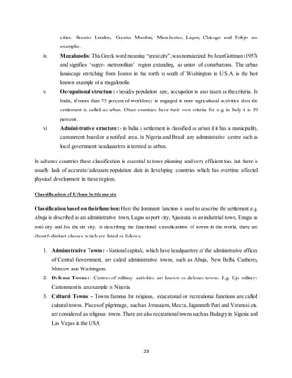 23
cities. Greater London, Greater Mumbai, Manchester, Lagos, Chicago and Tokyo are
examples.
iv. Megalopolis: ThisGreek word meaning “greatcity”, was popularized by JeanGottman (1957)
and signifies ‘super- metropolitan’ region extending, as union of conurbations. The urban
landscape stretching from Boston in the north to south of Washington in U.S.A. is the best
known example of a megalopolis.
v. Occupational structure: - besides population size, occupation is also taken as the criteria. In
India, if more than 75 percent of workforce is engaged in non- agricultural activities then the
settlement is called as urban. Other countries have their own criteria for e.g. in Italy it is 50
percent.
vi. Administrative structure: - in India a settlement is classified as urban if it has a municipality,
cantonment board or a notified area. In Nigeria and Brazil any administrative centre such as
local government headquarters is termed as urban.
In advance countries these classification is essential to town planning and very efficient too, but there is
usually lack of accurate/ adequate population data in developing countries which has overtime affected
physical development in these regions.
Classification of Urban Settlements
Classification based on their function: Here the dominant function is used to describe the settlement e.g.
Abuja is described as an administrative town, Lagos as port city, Ajaokuta as an industrial town, Enugu as
coal city and Jos the tin city. In describing the functional classifications of towns in the world, there are
about 6 distinct classes which are listed as follows:
1. Administrative Towns: - Nationalcapitals, which have headquarters of the administrative offices
of Central Government, are called administrative towns, such as Abuja, New Delhi, Canberra,
Moscow and Washington.
2. Defence Towns: - Centres of military activities are known as defence towns. E.g. Ojo military
Cantonment is an example in Nigeria
3. Cultural Towns: - Towns famous for religious, educational or recreational functions are called
cultural towns. Places of pilgrimage, such as Jerusalem, Mecca,Jagannath Puri and Varanasi etc.
are considered asreligious towns.There are also recreationaltowns such as Badagryin Nigeria and
Las Vegas in the USA.
 