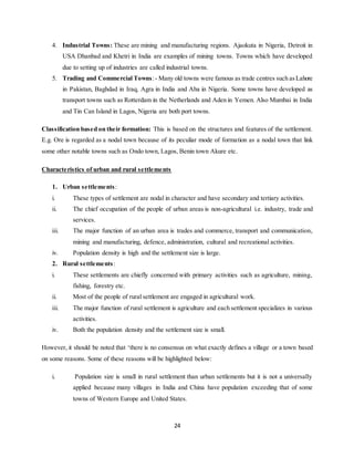 24
4. Industrial Towns: These are mining and manufacturing regions. Ajaokuta in Nigeria, Detroit in
USA Dhanbad and Khetri in India are examples of mining towns. Towns which have developed
due to setting up of industries are called industrial towns.
5. Trading and Commercial Towns:- Many old towns were famous as trade centres such asLahore
in Pakistan, Baghdad in Iraq, Agra in India and Aba in Nigeria. Some towns have developed as
transport towns such as Rotterdam in the Netherlands and Aden in Yemen. Also Mumbai in India
and Tin Can Island in Lagos, Nigeria are both port towns.
Classification based on their formation: This is based on the structures and features of the settlement.
E.g. Ore is regarded as a nodal town because of its peculiar mode of formation as a nodal town that link
some other notable towns such as Ondo town, Lagos, Benin town Akure etc.
Characteristics of urban and rural settlements
1. Urban settlements:
i. These types of settlement are nodal in character and have secondary and tertiary activities.
ii. The chief occupation of the people of urban areas is non-agricultural i.e. industry, trade and
services.
iii. The major function of an urban area is trades and commerce, transport and communication,
mining and manufacturing, defence, administration, cultural and recreational activities.
iv. Population density is high and the settlement size is large.
2. Rural settlements:
i. These settlements are chiefly concerned with primary activities such as agriculture, mining,
fishing, forestry etc.
ii. Most of the people of rural settlement are engaged in agricultural work.
iii. The major function of rural settlement is agriculture and each settlement specializes in various
activities.
iv. Both the population density and the settlement size is small.
However, it should be noted that ‘there is no consensus on what exactly defines a village or a town based
on some reasons. Some of these reasons will be highlighted below:
i. Population size is small in rural settlement than urban settlements but it is not a universally
applied because many villages in India and China have population exceeding that of some
towns of Western Europe and United States.
 