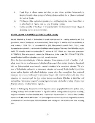 25
ii. People living in villages pursued agriculture or other primary activities, but presently in
developed countries, large sections of urban populations prefer to live in villages even though
they work in the city
iii. Petrol pumps (filling stations) are considered as a rural function in the United States while it is
an urban function in Nigeria, India and some developing countries.
iv. Facilities available in the villages of developed countries may be considered rare in villages of
developing and less developed countries.
RURAL URBAN MIGRATION (INTERNAL MIGRATION)
internal migration is defined as ‘a movement of people from one area of a country (especially one local
government area) to another area of the same country for the purpose or with the effect of establishing a
new residence’ (IOM, 2011 as recommended in ACP Observatory Research Guide, 2011a) either
temporarily or permanently, is a complex and multidimensional process.With more than 140 million people
(NPC, 2012c) and a growth rate estimated at 2.5 per cent in 2010, Nigeria has a high urban growth rate
(UNPD 2010). This urban growth, estimated at 3.84 per cent for the period 2005–2010 (UNPD,2009),
cannot be dissociated from migration, especially internal migration.
Given the above conceptualization of internal migration, the movement, especially of members of sub‐
ethnic groups that may have beengrouped with other ethnic groups to form a nation‐state during the colonial
rule, into their main ethnic group in another country is considered to be international migration. This is in
spite of the fact that to such people, no international migration had occurred. Besides familial ties, Africa’s
porous borders, linguistic and cultural similarities, among others, have ensured that these splintered
subgroups moved across borders as if no international borders exist. Given these factors, this intra‐ethnic
migration, on which not much has been written, imposes considerable difficulties in identifying and
distinguishing ‘international migrants’ entering Nigeria to reunite with familial or ethnic relations from
Nigerian nationals, including ‘internal migrants’.
In view of the foregoing, the actual movement of people is across geographical boundaries political units,
resulting in change of the absolute members of population of both sending and receiving areas. Invariably,
migration cannot be viewed as an end in itself. It arises in a very real sense as a result of what could be
termed as‘PUSH’ and ‘PULL’ factors. The relationships betweenthese two factors has provided one focus
of attention which is related to the adverse conditions in the sending area and the attractions at the receiving
area.
 