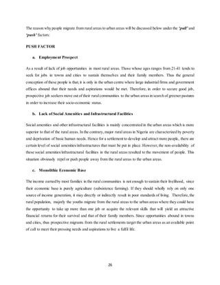 26
The reason why people migrate from rural areas to urban areas will be discussed below under the ‘pull’ and
‘push’ factors:
PUSH FACTOR
a. Employment Prospect
As a result of lack of job opportunities in most rural areas. Those whose ages ranges from 21-41 tends to
seek for jobs in towns and cities to sustain themselves and their family members. Thus the general
conception of these people is that,it is only in the urban centre where large industrial firms and government
offices abound that their needs and aspirations would be met. Therefore, in order to secure good job,
prospective job seekers move out of their ruralcommunities to the urban areas in search of greener pastures
in order to increase their socio-economic status.
b. Lack of Social Amenities and Infrastructural Facilities
Social amenities and other infrastructural facilities is mainly concentrated in the urban areas which is more
superior to that of the rural areas. In the contrary, major rural areas in Nigeria are characterized by poverty
and deprivation of basic human needs. Hence for a settlement to develop and attract more people, there are
certain level of social amenities/infrastructures that must be put in place. However,the non-availability of
these social amenities/infrastructural facilities in the rural areas resulted to the movement of people. This
situation obviously repel or push people away from the rural areas to the urban areas.
c. Monolithic Economic Base
The income earnedby most families in the rural communities is not enough to sustain their livelihood, since
their economic base is purely agriculture (subsistence farming). If they should wholly rely on only one
source of income generation, it may directly or indirectly result in poor standards of living. Therefore,the
rural population, majorly the youths migrate from the rural areas to the urban areas where they could have
the opportunity to take up more than one job or acquire the relevant skills that will yield an attractive
financial returns for their survival and that of their family members. Since opportunities abound in towns
and cities, thus prospective migrants from the rural settlements target the urban areas as an available point
of call to meet their pressing needs and aspirations to live a fulfil life.
 
