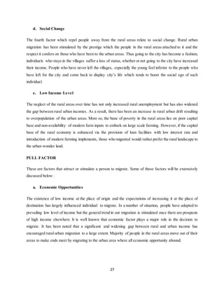 27
d. Social Change
The fourth factor which repel people away from the rural areas relate to social change. Rural urban
migration has been stimulated by the prestige which the people in the rural areas attached to it and the
respect it confers on those who have been to the urban areas. Thus going to the city has become a fashion;
individuals who stays in the villages suffer a loss of status, whether or not going to the city have increased
their income. People who have never left the villages, especially the young feel inferior to the people who
have left for the city and come back to display city’s life which tends to boost the social ego of such
individual.
e. Low Income Level
The neglect of the rural areas over time has not only increased rural unemployment but has also widened
the gap between rural urban incomes. As a result, there has been an increase in rural urban drift resulting
to overpopulation of the urban areas. More so, the bane of poverty in the rural areas lies on poor capital
base and non-availability of modern farm inputs to embark on large scale farming. However, if the capital
base of the rural economy is enhanced via the provision of loan facilities with low interest rate and
introduction of modern farming implements, those who migrated would rather prefer the rural landscape to
the urban wonder land.
PULL FACTOR
These are factors that attract or stimulate a person to migrate. Some of these factors will be extensively
discussed below:
a. Economic Opportunities
The existence of low income at the place of origin and the expectations of increasing it at the place of
destination has largely influenced individual to migrate. In a number of situation, people have adapted to
prevailing low level of income but the general trend in out migration is stimulated once there are prospects
of high income elsewhere. It is well known that economic factor plays a major role in the decision to
migrate. It has been noted that a significant and widening gap between rural and urban income has
encouraged rural urban migration to a large extent. Majority of people in the rural areas move out of their
areas to make ends meet by migrating to the urban area where all economic opportunity abound.
 