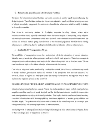 28
b. Better Social Amenities and Infrastructural Facilities
The desire for better infrastructural facilities and social amenities is another a pull factor influencing the
desire to migrate. These facilities such as;pipe borne water,electricity supply, good road network, provision
of schools, town halls, playground, fire station etc. abound in the urban areas which invariably is lacking
in the rural communities.
This factor is particularly obvious in developing countries including Nigeria, where social
amenities/services are not equitably distributed within the various regions. Consequently, many migrants
are attracted to the urban communities where these essential social amenities/infrastructural facilities are
located and provided without giving consideration to the maximum population threshold these existing
infrastructures could serve, thereby leading to shortfalls and overutilization of these infrastructures.
c. Availability Of Transportation Means
The availability of transportation means plays an important role in the stimulation of internal migration.
Virtually, everywhere in the urban centres are well serviced with road networks. These improvements in
transportation network are closely associated with the volume of migration rate in the urban areas. This has
contributed to the high traffic volume of major urban centres in the country.
Conclusively, migration is also stimulated by a variety of reasons in the rural areas such as marriage, death
of family members, presence of friends and relatives at the prospective new place of residence, etc.
however, studies in Nigeria and other parts of the developing world indicate the important role of these
factors in the migration process at the local level.
CONSEQUENCIES OF RURAL URBAN MIGRATIONAND ITS PLANNING IMPLICATIONS
Migration between rural and urban areas in Nigeria has had a significant impact on both rural and urban
areas because of the numbers of people involved and the fact that most migrants consist the young, often
male, most productive members of the rural population. This implies that the rural areas from where they
came have often been left with a demographically unbalanced population of women, young children and
the older people. This process has affected the rural economy in the area of migration by creating a great
consequential effect and planning implications to both settlements.
The rapid growth of urban population has created great challenges in most urban centres of Nigeria. Some
of these challenges pose by migration is as follows:
 