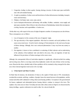 29
1. Congestion, leading to urban squalor, housing shortage, invasion of urban open space and buffer
zone with sub-standard housing.
2. A rapid accumulation of urban waste and break down of urban infrastructures (including transport,
water and electricity).
3. Pollution of all kinds; land, water, noise and air.
4. Lack of adequate infrastructure and housing with ancillary facilities, sanitation, water supply and
open space amenities. Most of these is due to the absence of land planning statutesthat encompasses
evolving functions and responsibilities of urban area.
Onthe other way,with respectto the areas of origin of migrants a number of consequencesare also obvious.
These consequences are as follows:
1. Loss of manpower to the economy of the area of migrants’ origin.
2. The age-selectivity of the migrant population often lead to economic and social problems in the
source areas (rural area). It tend to lead to shortage of food production in the rural areas because
of labour shortage. Although, this is not a universal phenomenon. It may vary from one country to
another.
3. Out migration is known to have contributed to weakening of tribal cohesion and an undermining
of the authority of the traditional ruler and chiefs in the areas. Also, out migration of male has
influenced the prevalence of broken marriages in the source areas.
Although, the consequential effects of rural-urban migration is significantly reflected on both the sending
and receiving areas. But to a very large extent, these implication tends to be more obvious in the receiving
areas. Based on the above, detailed study of these problems will be examined as they emerged in the urban
area where internal migration trend seems to be very high.
a. Urban Sprawl and Slum Creation
In Ondo State for instance, the declaration of Akure as the capital of Ondo state in 1976, tremendously
escalated the economic and living condition of people, hence the natural increase in the population and the
steady rural-urban drift culminated to bring about acute housing problem. In response to the great demand
for houses, unplanned and substandard private housing districts continue to emerge in the town. This
explains why some areas in Akure Township and some other urban centres in Nigeria are characterised by
shanty dwellings, squatter settlements too small to allow for a decent family life.
 
