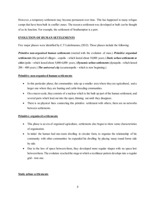 3
However, a temporary settlement may become permanent over time. This has happened to many refugee
camps that have been built in conflict zones. The reason a settlement was developed or built can be thought
of as its function. For example, the settlement of Southampton is a port.
EVOLUTION OF HUMAN SETTLEMENTS
Five major phases were identified by C.T Lakshmanan, (2012). These phases include the following:
Primitive non-organised human settlements (started with the evolution of man.) Primitive organised
settlements (the period of villages - eopolis - which lasted about 10,000 years.) Static urban settlements or
cities (polis - which lasted about 5,000-6,000 years.) Dynamic urban settlements (dynapolis - which lasted
200 - 400 years.) The universal city (ecumenopolis - which is now beginning.)
Primitive non-organised human settlements
 In this particular phase, the communities take up a smaller area where they are agricultural, and a
larger one where they are hunting and cattle-breeding communities.
 On a macro scale, they consists of a nucleus which is the built up part of the human settlement, and
several parts which lead out into the open, thinning out until they disappear.
 There is no physical lines connecting this primitive settlement with others; there are no networks
between settlements.
Primitive organised settlements
 This phase is an era of organised agriculture, settlements also began to show some characteristics
of organisation.
 In initial the human had one-room dwelling in circular form, to organise the relationship of his
community with other communities he expanded his dwelling by placing many round forms side
by side.
 Due to the loss of space between them, they developed more regular shapes with no space lost
betweenthem. The evolution reachedthe stage at which a rectilinear pattern develops into a regular
grid - iron one.
Static urban settlements
 