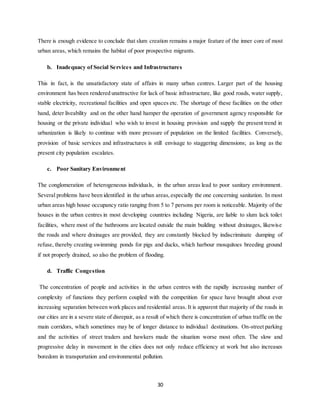 30
There is enough evidence to conclude that slum creation remains a major feature of the inner core of most
urban areas, which remains the habitat of poor prospective migrants.
b. Inadequacy of Social Services and Infrastructures
This in fact, is the unsatisfactory state of affairs in many urban centres. Larger part of the housing
environment has been rendered unattractive for lack of basic infrastructure, like good roads, water supply,
stable electricity, recreational facilities and open spaces etc. The shortage of these facilities on the other
hand, deter liveability and on the other hand hamper the operation of government agency responsible for
housing or the private individual who wish to invest in housing provision and supply the present trend in
urbanization is likely to continue with more pressure of population on the limited facilities. Conversely,
provision of basic services and infrastructures is still envisage to staggering dimensions; as long as the
present city population escalates.
c. Poor Sanitary Environment
The conglomeration of heterogeneous individuals, in the urban areas lead to poor sanitary environment.
Several problems have been identified in the urban areas,especially the one concerning sanitation. In most
urban areas high house occupancy ratio ranging from 5 to 7 persons per room is noticeable. Majority of the
houses in the urban centres in most developing countries including Nigeria, are liable to slum lack toilet
facilities, where most of the bathrooms are located outside the main building without drainages, likewise
the roads and where drainages are provided, they are constantly blocked by indiscriminate dumping of
refuse, thereby creating swimming ponds for pigs and ducks, which harbour mosquitoes breeding ground
if not properly drained, so also the problem of flooding.
d. Traffic Congestion
The concentration of people and activities in the urban centres with the rapidly increasing number of
complexity of functions they perform coupled with the competition for space have brought about ever
increasing separation between work places and residential areas. It is apparent that majority of the roads in
our cities are in a severe state of disrepair, as a result of which there is concentration of urban traffic on the
main corridors, which sometimes may be of longer distance to individual destinations. On-street parking
and the activities of street traders and hawkers made the situation worse most often. The slow and
progressive delay in movement in the cities does not only reduce efficiency at work but also increases
boredom in transportation and environmental pollution.
 