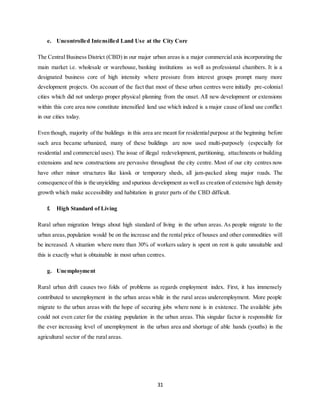 31
e. Uncontrolled Intensified Land Use at the City Core
The Central Business District (CBD) in our major urban areas is a major commercial axis incorporating the
main market i.e. wholesale or warehouse, banking institutions as well as professional chambers. It is a
designated business core of high intensity where pressure from interest groups prompt many more
development projects. On account of the fact that most of these urban centres were initially pre-colonial
cities which did not undergo proper physical planning from the onset. All new development or extensions
within this core area now constitute intensified land use which indeed is a major cause of land use conflict
in our cities today.
Even though, majority of the buildings in this area are meant for residentialpurpose at the beginning before
such area became urbanized, many of these buildings are now used multi-purposely (especially for
residential and commercial uses). The issue of illegal redevelopment, partitioning, attachments or building
extensions and new constructions are pervasive throughout the city centre. Most of our city centres now
have other minor structures like kiosk or temporary sheds, all jam-packed along major roads. The
consequence of this is the unyielding and spurious development aswell as creation of extensive high density
growth which make accessibility and habitation in grater parts of the CBD difficult.
f. High Standard of Living
Rural urban migration brings about high standard of living in the urban areas. As people migrate to the
urban areas,population would be on the increase and the rental price of houses and other commodities will
be increased. A situation where more than 30% of workers salary is spent on rent is quite unsuitable and
this is exactly what is obtainable in most urban centres.
g. Unemployment
Rural urban drift causes two folds of problems as regards employment index. First, it has immensely
contributed to unemployment in the urban areas while in the rural areas underemployment. More people
migrate to the urban areas with the hope of securing jobs where none is in existence. The available jobs
could not even cater for the existing population in the urban areas. This singular factor is responsible for
the ever increasing level of unemployment in the urban area and shortage of able hands (youths) in the
agricultural sector of the rural areas.
 
