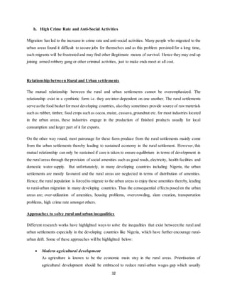 32
h. High Crime Rate and Anti-Social Activities
Migration has led to the increase in crime rate and anti-social activities. Many people who migrated to the
urban areas found it difficult to secure jobs for themselves and as this problem persisted for a long time,
such migrants will be frustrated and may find other illegitimate means of survival. Hence they may end up
joining armed robbery gang or other criminal activities, just to make ends meet at all cost.
Relationship between Rural and Urban settlements
The mutual relationship between the rural and urban settlements cannot be overemphasized. The
relationship exist in a symbiotic form i.e. they are inter-dependent on one another. The rural settlements
serve asthe food basketfor most developing countries, also they sometimes provide source of rawmaterials
such as rubber, timber, food crops such as cocoa,maize, cassava, groundnut etc. for most industries located
in the urban areas, these industries engage in the production of finished products usually for local
consumption and larger part of it for exports.
On the other way round, most patronage for these farm produce from the rural settlements mainly come
from the urban settlements thereby leading to sustained economy in the rural settlement. However, this
mutual relationship can only be sustained if care is taken to ensure equilibrium in terms of development in
the rural areas through the provision of social amenities such as good roads,electricity, health facilities and
domestic water supply. But unfortunately, in many developing countries including Nigeria, the urban
settlements are mostly favoured and the rural areas are neglected in terms of distribution of amenities.
Hence,the rural population is forced to migrate to the urban areas to enjoy these amenities thereby, leading
to rural-urban migration in many developing countries. Thus the consequential effects posed on the urban
areas are; over-utilization of amenities, housing problems, overcrowding, slum creation, transportation
problems, high crime rate amongst others.
Approaches to solve rural and urban inequalities
Different research works have highlighted ways to solve the inequalities that exist between the rural and
urban settlements especially in the developing countries like Nigeria, which have further encourage rural-
urban drift. Some of these approaches will be highlighted below:
 Modern agricultural development
As agriculture is known to be the economic main stay in the rural areas. Prioritisation of
agricultural development should be embraced to reduce rural-urban wages gap which usually
 