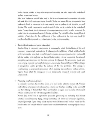 33
involve income policies to keep urban wage rate from rising and price supports for agricultural
produce to raise rural income.
Also, local equipment are still being used by the farmers in most rural communities which can
only yield little food crops, cashcrops at the end of the harvest season.The use of sustainable farm
implement should be encourage in the rural areas in order to replace the old /primitive ways of
farming. This would encourage the youths to actively take part in venturing in the agricultural
sector. Farmers should also be encourage to form a co-operative societies in order to generate the
capital to use in embarking on large scale farming activities. The joint effortof the state and federal
ministries of agriculture for the establishment of farm settlements in the rural areas should be
coordinated and implemented as a policy to develop the rural communities.
 Rural self-help and government aid projects
Rural self-help in community development is a strategy by which the inhabitants of the rural
community cooperatively undertake the development and rehabilitation of their neighbourhoods
or their community, using their own efforts and resources. Also, government on their part should
help the realities in the technical and financial fields to direct external assistance in the nature of
recognizing agriculture as a tool for socio-economic development. The government should also
assist to setup economic and social substructures,encouraging the establishment of different types
of co-operative society, providing the technical of the rural population. This strategy is
complimentary to government development effort, including increased social welfare schemes.
Nigeria should adopt this strategy as it is an indispensable source of economic and social
advancement.
 Financing rural women farmers
In corporative societies, the men folks seems to be more active unlike the women folk. Women
are less likely to have access to adequate loan volume and the effect is striking on the household
and the wellbeing of the individual. There are therefore, an urgent need to evolve effective and
efficient credit system that will balance gender inequalities.
Women play pivotal role in agricultural production processing and marketing. Post-harvest
activities such as threshing, drying, storage and milling call for the use of modern equipment,
which requires high capital outlay usually beyond the reach of most rural women. Herein lies the
essence ofthe newconcept of micro-credit scheme which should involve women groups atvarious
levels.
 
