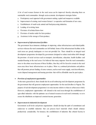 34
A lot of rural women farmers in the rural areas can be improved thereby educating them on
sustainable rural communities through socio-economic development strategies below:
a. Participatory rural appraisal with government making capital and manpower available
b. Improvement of existing rural women farmers’ co-operative and formation of new ones.
c. Establishment of small scale animal and food processing industries.
d. Lending of revolving loans
e. Provision of technical know-how
f. Provision of market outlet for farm produce
g. Assistance in the storage of farm produce.
 Improvement of infrastructural facilities
The government faces immense challenges in improving urban infrastructures and related public
services whereas the rural communities are left behind. Some of the infrastructural facilities in the
rural areas are grossly inadequate or even not provided for. There should be an integral rural
development programme developed by government designed to reduce rural-urban drift through
the provision of social services such as transport, electrification, education, health facilities and
standard housing in the rural areas. It is believed that many migrants from the rural communities
move to the urban areas because of these facilities, thus they will be forced to remain in the rural
areas once these basic infrastructures are in place. More so, continued privatization and policies
that will promote private funding of some ventures,suchasrural watersupply, ruralelectrification,
waste disposal management and housing provision that will be affordable must be put in place.
 Provision of employment opportunities
At the more generallevel, there should also be an all embracing rural development programme by
the government that will generate employment opportunities for the rural dwellers in Nigeria. The
purpose of such development programme is to raise income relative to those in urban areas which.
However, employment opportunities will abound in the rural areas through the establishment of
agro-allied industries with the optimum use of natural resources in such rural community so as to
assure the inhabitants an improved constant income generation.
 Improvement in industrial development
Government at all levels and private organizations should develop the spirit of commitment and
endeavour to establish industries that can process local materials which should enhance
productively considerably. For instance, the establishment of industries like ethanol factory in
 