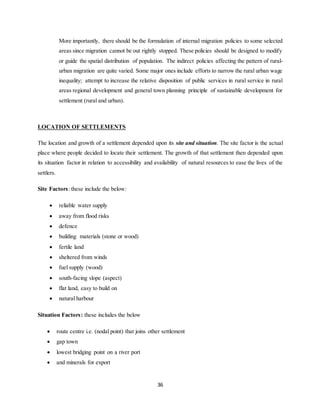 36
More importantly, there should be the formulation of internal migration policies to some selected
areas since migration cannot be out rightly stopped. These policies should be designed to modify
or guide the spatial distribution of population. The indirect policies affecting the pattern of rural-
urban migration are quite varied. Some major ones include efforts to narrow the rural urban wage
inequality; attempt to increase the relative disposition of public services in rural service in rural
areas regional development and general town planning principle of sustainable development for
settlement (rural and urban).
LOCATION OF SETTLEMENTS
The location and growth of a settlement depended upon its site and situation. The site factor is the actual
place where people decided to locate their settlement. The growth of that settlement then depended upon
its situation factor in relation to accessibility and availability of natural resources to ease the lives of the
settlers.
Site Factors: these include the below:
 reliable water supply
 away from flood risks
 defence
 building materials (stone or wood)
 fertile land
 sheltered from winds
 fuel supply (wood)
 south-facing slope (aspect)
 flat land, easy to build on
 natural harbour
Situation Factors: these includes the below
 route centre i.e. (nodal point) that joins other settlement
 gap town
 lowest bridging point on a river port
 and minerals for export
 