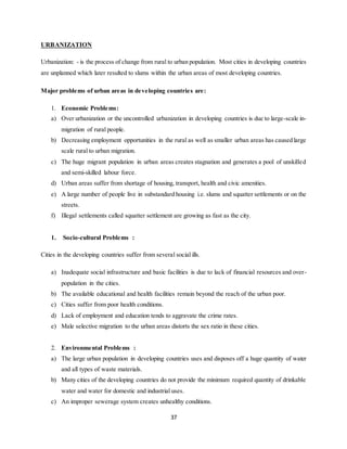 37
URBANIZATION
Urbanization: - is the process of change from rural to urban population. Most cities in developing countries
are unplanned which later resulted to slums within the urban areas of most developing countries.
Major problems of urban areas in developing countries are:
1. Economic Problems:
a) Over urbanization or the uncontrolled urbanization in developing countries is due to large-scale in-
migration of rural people.
b) Decreasing employment opportunities in the rural as well as smaller urban areas has caused large
scale rural to urban migration.
c) The huge migrant population in urban areas creates stagnation and generates a pool of unskilled
and semi-skilled labour force.
d) Urban areas suffer from shortage of housing, transport, health and civic amenities.
e) A large number of people live in substandard housing i.e. slums and squatter settlements or on the
streets.
f) Illegal settlements called squatter settlement are growing as fast as the city.
1. Socio-cultural Problems :
Cities in the developing countries suffer from several social ills.
a) Inadequate social infrastructure and basic facilities is due to lack of financial resources and over-
population in the cities.
b) The available educational and health facilities remain beyond the reach of the urban poor.
c) Cities suffer from poor health conditions.
d) Lack of employment and education tends to aggravate the crime rates.
e) Male selective migration to the urban areas distorts the sex ratio in these cities.
2. Environmental Problems :
a) The large urban population in developing countries uses and disposes off a huge quantity of water
and all types of waste materials.
b) Many cities of the developing countries do not provide the minimum required quantity of drinkable
water and water for domestic and industrial uses.
c) An improper sewerage system creates unhealthy conditions.
 