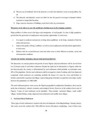 38
d) Massive use of traditional fuel in the domestic as well as the industrial sector severely pollutes the
air.
e) The domestic and industrial wastes are either let into the general sewerages or dumped without
treatment at unspecified locations.
f) Huge concrete structures of buildings create heat in the city environment.
Measures to be taken to ease the problems of urban areas in developing countries
Major problem of urban areas is the large-scale immigration of rural people. It is due to high population
growth than the generation of employment and economic opportunities in rural areas.
i. It is urgent to eradicate rural poverty to bring about equilibrium in the living standards of both the
urban and rural area
ii. Improve the quality of living conditions aswell ascreate employment and educational opportunities
in rural areas.
iii. Balance must be created between rural and urban areas in their different economic, social and
environmental conditions.
STUDY OF SOME NIGERIA SELECTED SETTLEMENTS
The discussion on concept, pattern and growth of some Nigeria selected settlements will be viewed from
two (2) broad scope of rural urban settlement. Despite the rapid rate of urbanization in Nigeria within the
last three decades, the country is still dominated by rural settlements which probably accommodate some
80% of the population. But the rural settlement could be arranged in a kind of ranking order from dispersed
compounds which enclosures are containing probably the houses of a man, his wives and brothers to
hamlets separatedby vegetation and villages representing group of hamlets occupied by some origin usually
between the populations of 1,000-5,000.
The rural settlement pattern varies across the Nigeria geographical configuration (boundary); these may be
partly due to historical, cultural, economic and ecological factors. However,in the southern forest zone of
Nigeria, 5 types of rural settlement can be identified. These include: nucleated villages, small walled
villages, hamlets/fishing camps, dispersed rural settlements and satellite farm villages.
1. Nucleated Rural Settlement
These types of rural settlements is marked with close developments of dwelling/buildings forming clusters
that varies across the southern belt. With different factors affecting its morphology, some of them were
 