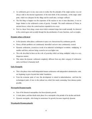 4
 As settlements grew in size, man came to realise that the principle of the single-nucleus was not
always valid in the internal organisation of the total shells of the community, at this single nodal
point, which was adequate for the village and for small cities, no longer sufficed.
 The first thing to happen was the expansion of the nucleus in one or more directions; it was no
longer limited to the settlement's centre of gravity. Example: The small settlement of Priene, in
ancient Greece, where the central nucleus expanded in two ways:
 First in a linear form along a main street which contained shops that would normally be clustered
in the central agora and secondly through the decentralisation of some functions, such as temples.
Dynamic urban settlement
 In the dynamic urban phase, settlements in space are characterised by continuous growth.
 Hence, all their problems are continuously intensified and new ones continuously created.
 Dynamic settlements, created as a result of an industrial technological revolution, multiplying in
number and form, and now being created at an even higher rate.
 The evils described in them are the evils of yesterday which are being multiplied today in a very
dangerous manner.
 This makes the dynamic settlement completely different from any other category of settlements
and a real threat to humanity itself.
Early Dynapolis
 This is the phase when small independent human settlements with independent administrative units
are beginning to grow beyond their initial boundaries.
 From the economic point of view this development is related to industrialisation, and from the
technological point of view to the railroad era,which first made commuting from distance points
possible.
Metropolis/Dynametropolis
 Fate of the historical metropolises has been dynamic growth,
 A static phase, and then death static phase for a metropolis is the prelude of its decline and death
 Dynamic metropolis, after losing its momentum for growth, becomes negatively dynamic.
Megalopolis/Dynamegalopolis
 