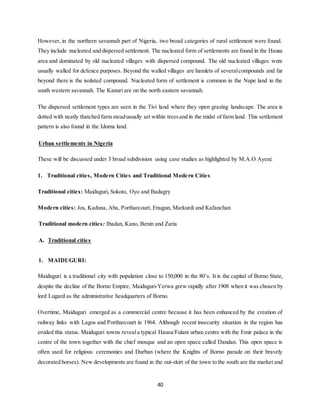 40
However, in the northern savannah part of Nigeria, two broad categories of rural settlement were found.
They include nucleated and dispersed settlement. The nucleated form of settlements are found in the Hausa
area and dominated by old nucleated villages with dispersed compound. The old nucleated villages were
usually walled for defence purposes. Beyond the walled villages are hamlets of severalcompounds and far
beyond there is the isolated compound. Nucleated form of settlement is common in the Nupe land in the
south western savannah. The Kanuri are on the north eastern savannah.
The dispersed settlement types are seen in the Tivi land where they open grazing landscape. The area is
dotted with neatly thatched farm steadusually set within treesand in the midst of farm land. This settlement
pattern is also found in the Idoma land.
Urban settlements in Nigeria
These will be discussed under 3 broad subdivision using case studies as highlighted by M.A.O Ayeni:
1. Traditional cities, Modern Cities and Traditional Modern Cities
Traditional cities: Maiduguri, Sokoto, Oyo and Badagry
Modern cities: Jos, Kaduna, Aba, Portharcourt, Enugun, Markurdi and Kafanchan
Traditional modern cities: Ibadan, Kano, Benin and Zaria
A. Traditional cities
1. MAIDUGURI:
Maiduguri is a traditional city with population close to 150,000 in the 80’s. It is the capital of Borno State,
despite the decline of the Borno Empire; Maiduguri-Yerwa grew rapidly after 1908 when it was chosen by
lord Lugard as the administrative headquarters of Borno.
Overtime, Maiduguri emerged as a commercial centre because it has been enhanced by the creation of
railway links with Lagos and Portharcourt in 1964. Although recent insecurity situation in the region has
eroded this status. Maiduguri towns reveala typical Hausa/Fulani urban centre with the Emir palace in the
centre of the town together with the chief mosque and an open space called Dandan. This open space is
often used for religious ceremonies and Durban (where the Knights of Borno parade on their bravely
decorated horses). New developments are found in the out-skirt of the town to the south are the market and
 