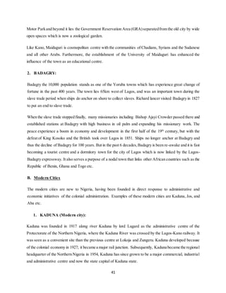 41
Motor Parkand beyond it lies the Government Reservation Area (GRA)separatedfrom the old city by wide
open spaces which is now a zoological garden.
Like Kano, Maiduguri is cosmopolitan centre with the communities of Chadians, Syrians and the Sudanese
and all other Arabs. Furthermore, the establishment of the University of Maiduguri has enhanced the
influence of the town as an educational centre.
2. BADAGRY:
Badagry the 10,000 population stands as one of the Yoruba towns which has experience great change of
fortune in the past 400 years. The town lies 65km west of Lagos, and was an important town during the
slave trade period when ships do anchor on shore to collect slaves. Richard lancer visited Badagry in 1827
to put an end to slave trade.
When the slave trade stopped finally, many missionaries including Bishop Ajayi Crowder passed there and
established stations at Badagry with high business in oil palm and expanding his missionary work. The
peace experience a boom in economy and development in the first half of the 19th
century, but with the
defeat of King Kosoko and the British took over Lagos in 1851. Ships no longer anchor at Badagry and
thus the decline of Badagry for 100 years. But in the past 6 decades,Badagry is been re-awake and it is fast
becoming a tourist centre and a dormitory town for the city of Lagos which is now linked by the Lagos-
Badagry expressway. It also serves a purpose of a nodal town that links other African countries such as the
Republic of Benin, Ghana and Togo etc.
B. Modern Cities
The modern cities are new to Nigeria, having been founded in direct response to administrative and
economic initiatives of the colonial administration. Examples of these modern cities are Kaduna, Jos, and
Aba etc.
1. KADUNA (Modern city):
Kaduna was founded in 1917 along river Kaduna by lord Lugard as the administrative centre of the
Protectorate of the Northern Nigeria, where the Kaduna River was crossed by the Lagos-Kano railway. It
was seen as a convenient site than the previous centre at Lokoja and Zungeru. Kaduna developed because
of the colonial economy in 1927; it became a major rail junction. Subsequently, Kaduna became the regional
headquarter of the Northern Nigeria in 1954, Kaduna has since grown to be a major commercial, industrial
and administrative centre and now the state capital of Kaduna state.
 