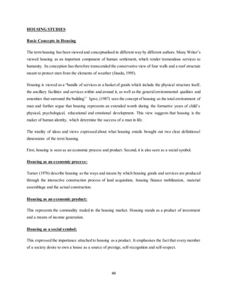 44
HOUSING STUDIES
Basic Concepts in Housing
The term housing has been viewed and conceptualised in different way by different authors. Many Writer’s
viewed housing as an important component of human settlement, which render tremendous services to
humanity. Its conception has therefore transcended the conservative view of four walls and a roof structure
meant to protect men from the elements of weather (Jinadu, 1995).
Housing is viewed as a “bundle of services or a basket of goods which include the physical structure itself,
the ancillary facilities and services within and around it, as well as the generalenvironmental qualities and
amenities that surround the building’’ Igwe, (1987) sees the concept of housing as the total environment of
man and further argue that housing represents an extended womb during the formative years of child’s
physical, psychological, educational and emotional development. This view suggests that housing is the
maker of human identity, which determine the success of a man in life.
The totality of ideas and views expressed about what housing entails brought out two clear definitional
dimensions of the term housing.
First, housing is seen as an economic process and product. Second, it is also seen as a social symbol.
Housing as an economic process:
Turner (1976) describe housing as the ways and means by which housing goods and services are produced
through the interactive construction process of land acquisition, housing finance mobilization, material
assemblage and the actual construction.
Housing as an economic product:
This represents the commodity traded in the housing market. Housing stands as a product of investment
and a means of income generation.
Housing as a social symbol:
This expressed the importance attached to housing as a product. It emphasises the fact that every member
of a society desire to own a house as a source of prestige, self-recognition and self-respect.
 