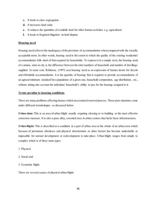 46
c. It leads to class segregation
d. It increases land value
e. It reduces the quantities of available land for other human activities e.g. agricultural
f. It leads to fragment litigation on land dispute
Housing need
Housing need refersto the inadequacy of the provision of accommodation whencompared with the socially
acceptable norm. In other words, housing need is the extent to which the quality of the existing residential
accommodation falls short of that required by households. To express it in a simple term, the housing need
of a nation, state or city is the difference between the total numbers of household and number of dwellings
supplied. In same vein, Robinson, (1997) sees housing need as an expression of human desire for decent
and affordable accommodation. It is the quantity of housing that is required to provide accommodation of
an agreed minimum standard for a population of a given size, household composition, age distribution, etc.,
without taking into account the individual household’s ability to pay for the housing assigned to it.
Terms peculiar to housing conditions
There are many problems affecting houses which necessitated renewalprocess. These poor situations come
under different terminologies as discussed below:
Urban slum: This is an area of urban blight usually requiring clearing or re-building as the most effective
corrective measure. It is also a poor, dirty, crowded area in urban centres that lacks basic infrastructures.
Urban blight: This is described as a condition in a part of urban area or the whole of an urban area which
because of premature obsolesce and physical deterioration or other factors has become undesirable or
impossible for normal development or redevelopment to take place. Urban blight ranges from simple to
complex which is of three main types:
1. Physical
2. Social and
3. Economic blight.
There are several causes of physical urban blight:
 
