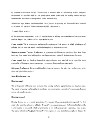 47
(i) structural deterioration (ii) lack / deterioration of amenities (iii) lack of sanitary facilities (iv) poor
maintenance of structures and lack of access roads which depreciates the housing values (v) high
environmental influences such as pollution (noise, air and water).
Social urban blight include: (i) abnormal high rate of juvenile delinquency, (ii) divorce (iii) break down of
social norms (iii) spread of venereal diseases (iv) high crime rate e.tc.
Economic blight includes:
(i) high depreciation of property value (ii) high incidence of building vacancies (iii) concentration of tax
evaders, dodgers and avoidance of tax in particular location.
Urban squalid: This is an unkempt and an untidy environment. It is an area in which all elements of
pollution such as noise, air, water; visual and other physical hazards are present.
Squatter settlement: These are developments in an area occupied by people who do not have legal rights
to occupy these areas. Most buildings here are shanty structures built with plastics, rubber sheets etc.
Urban sprawl: This is a formless dispersal of congested urban area with little or no regard for inter-
relationship of factors such as: transportation, employment, health and recreation needs.
Sub-urban development: These are additional development in an area that takes place on the fringes of the
urban and metropolitan centres.
Some Housing concepts
Housing supply
This is the quantity of housing units available at the housing market at appoint in time and at a given price.
The supply of housing is affected by the population size, construction cost; state of economy, etc. housing
supply is demand responsive.
Housing demand
Housing demand has an economic connotation. Two aspects of housing demand are recognised. The first
one is what generally refersto as “effective demand’’ which expresses a desire for housing. In other words,
it is the number of households which have the ability to pay for housing at a pre- determined price or rent.
The second refers to an “ineffective demand’’ which express an equaldesire for housing but in the case the
 